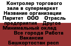 Контролер торгового зала в супермаркет › Название организации ­ Паритет, ООО › Отрасль предприятия ­ Другое › Минимальный оклад ­ 30 000 - Все города Работа » Вакансии   . Башкортостан респ.,Баймакский р-н